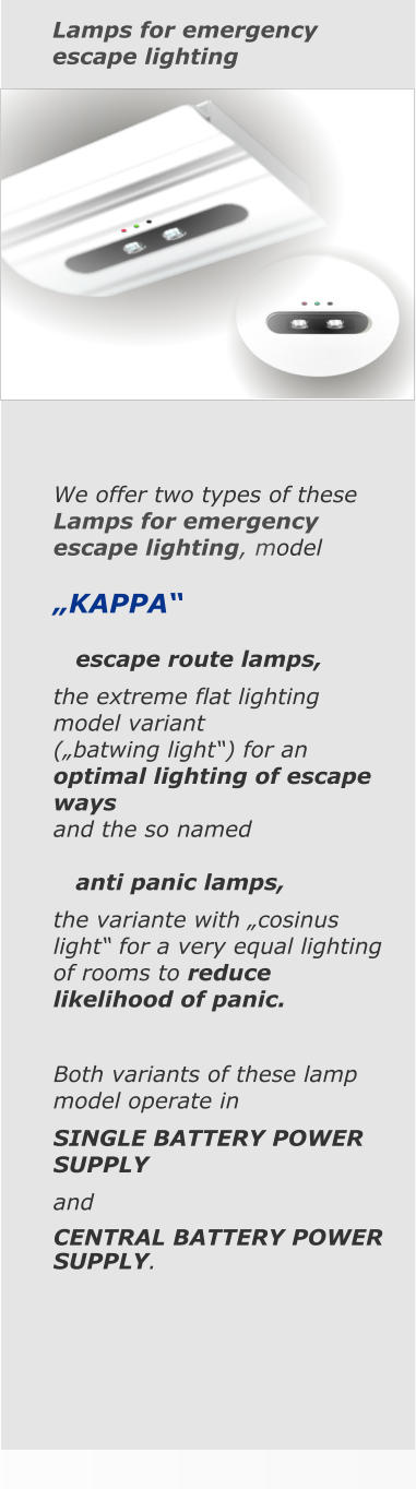 Lamps for emergency escape lighting We offer two types of these Lamps for emergency escape lighting, model  „KAPPA“       escape route lamps, the extreme flat lighting model variant  („batwing light“) for an optimal lighting of escape ways  and the so named     anti panic lamps, the variante with „cosinus light“ for a very equal lighting of rooms to reduce likelihood of panic.  Both variants of these lamp model operate in SINGLE BATTERY POWER SUPPLY  and CENTRAL BATTERY POWER SUPPLY.