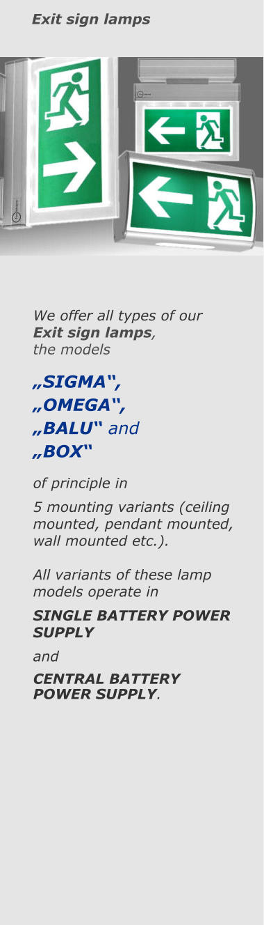 Exit sign lamps We offer all types of our  Exit sign lamps,  the models  „SIGMA“, „OMEGA“, „BALU“ and „BOX“ of principle in  5 mounting variants (ceiling mounted, pendant mounted, wall mounted etc.).  All variants of these lamp models operate in SINGLE BATTERY POWER SUPPLY  and CENTRAL BATTERY POWER SUPPLY.